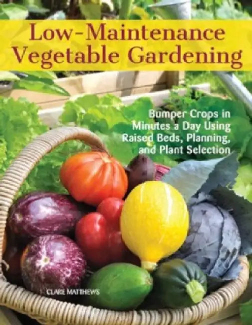Low-Maintenance Vegetable Gardening: Bumper Crops in Minutes a Day Using Raised Beds, Planning, and Plant Selection by Clare Matthews
