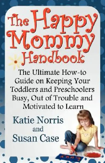 The Happy Mommy Handbook: The Ultimate How-to Guide on Keeping Your Toddlers and Preschoolers Busy, Out of Trouble and Motivated to Learn by Katie Norris, Susan Case