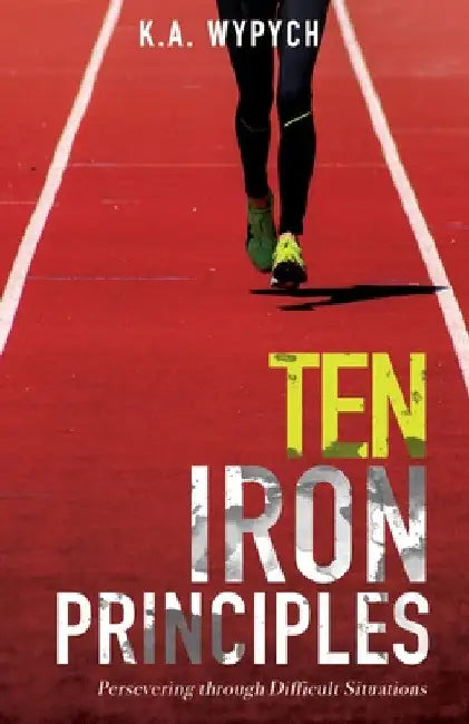 Ten Iron Principles: Persevering Through Difficult Situations by K. a. Wypych