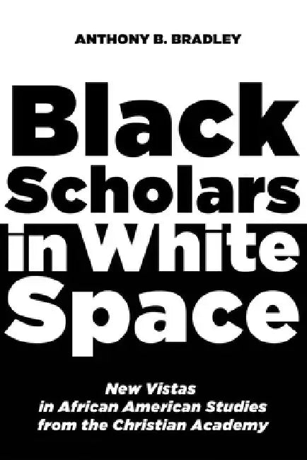 Black Scholars in White Space: New Vistas in African American Studies from the Christian Academy by Anthony B. Bradley