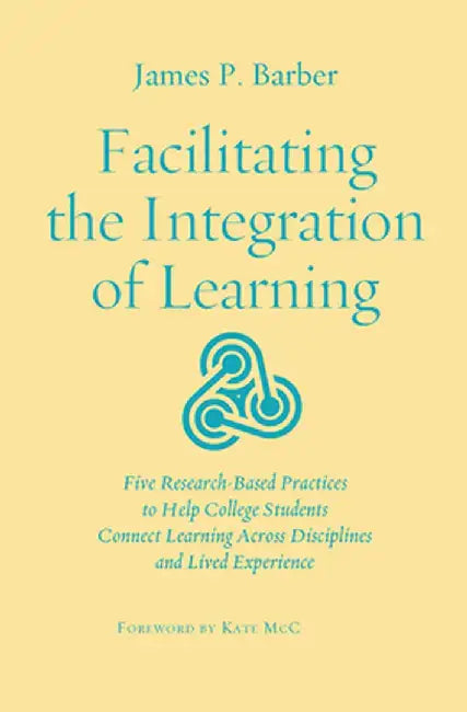 Facilitating the Integration of Learning: Five Research-Based Practices to Help College Students Connect Learning Across Disciplines and Lived Experie by James P. Barber