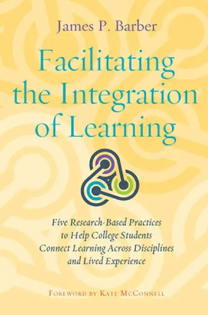 Facilitating the Integration of Learning: Five Research-Based Practices to Help College Students Connect Learning Across Disciplines and Lived Experie by James P. Barber