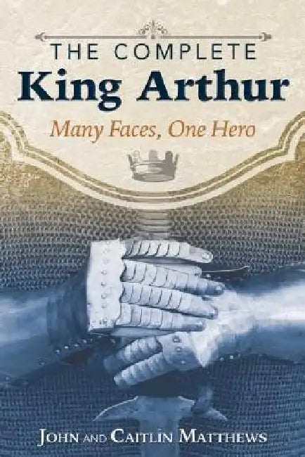 The Complete King Arthur: Many Faces, One Hero by John Matthews