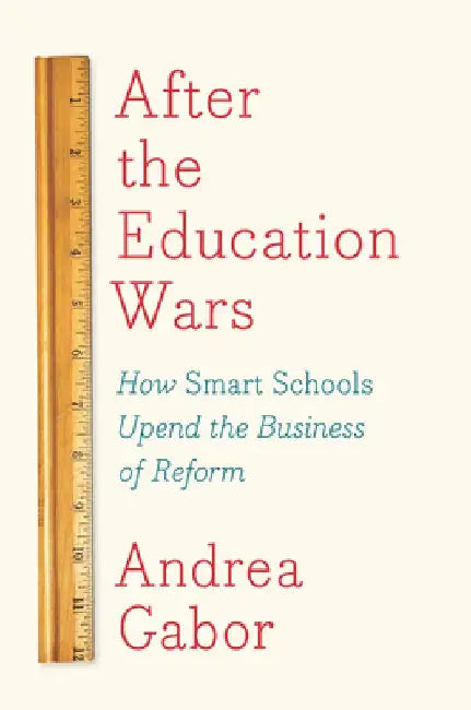 After the Education Wars: How Smart Schools Upend the Business of Reform by Andrea Gabor