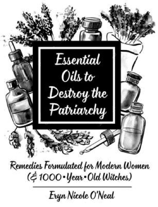 Essential Oils to Destroy the Patriarchy: Remedies Formulated for Modern Women (& 1000-Year-Old Witches) by Eryn Nicole O'Neal