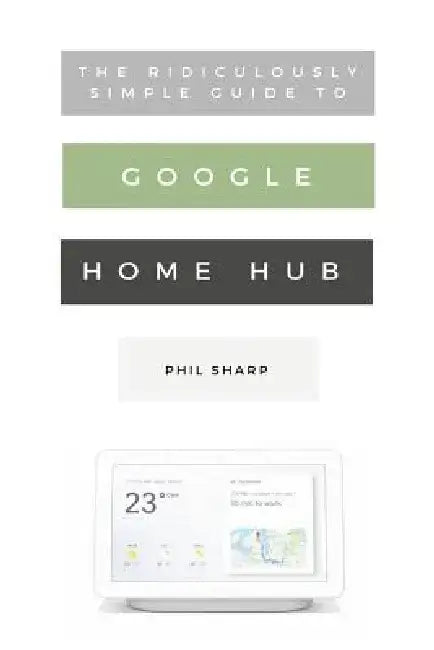 The Ridiculously Simple Guide to Google Home Hub: A Practical Guide to Setting Up a Smart Home by Phil Sharp