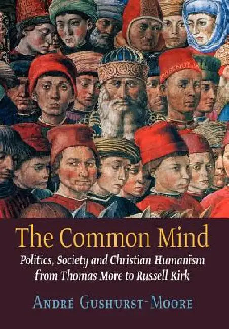 The Common Mind: Politics, Society and Christian Humanism from Thomas More to Russell Kirk by Andre Gushurst-Moore