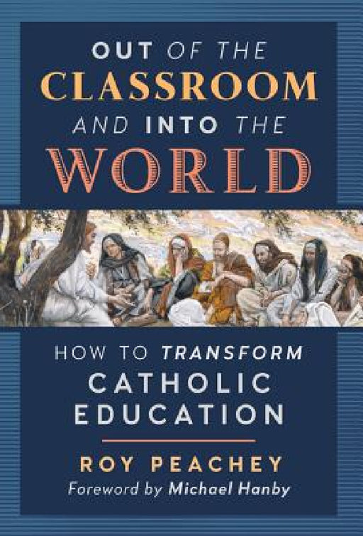 Out of the Classroom and into the World: How to Transform Catholic Education by Roy Peachey, Michael Hanby