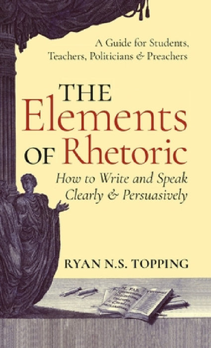 The Elements of Rhetoric: How to Write and Speak Clearly and Persuasively -- A Guide for Students, Teachers, Politicians & Preachers by Ryan N. S. Topping