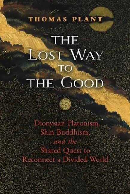 The Lost Way to the Good: Dionysian Platonism, Shin Buddhism, and the Shared Quest to Reconnect a Divided World by Thomas Plant