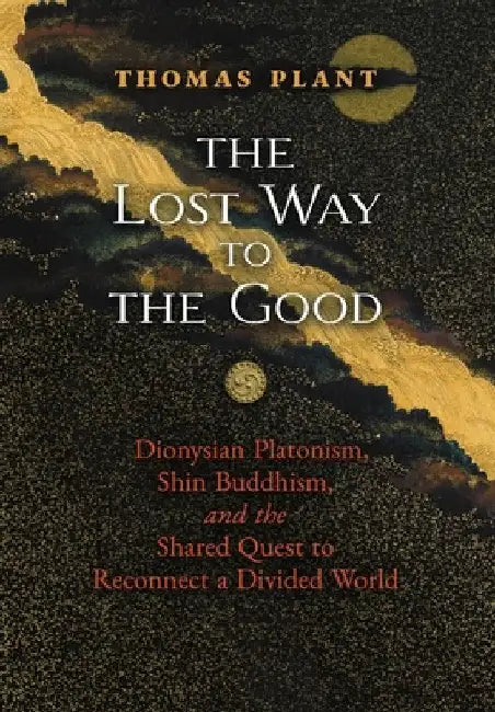 The Lost Way to the Good: Dionysian Platonism, Shin Buddhism, and the Shared Quest to Reconnect a Divided World by Thomas Plant