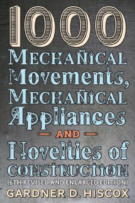 1000 Mechanical Movements, Mechanical Appliances and Novelties of Construction (6th revised and enlarged edition) by Gardner D. Hiscox