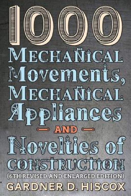 1000 Mechanical Movements, Mechanical Appliances and Novelties of Construction (6th revised and enlarged edition) by Gardner D. Hiscox