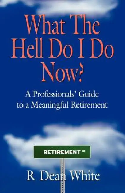 WHAT THE HELL DO I DO NOW? A Professionals' Guide to a Meaningful Retirement by R. Dean White