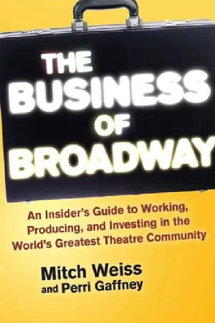 The Business of Broadway: An Insider's Guide to Working, Producing, and Investing in the World's Greatest Theatre Community by Mitch Weiss