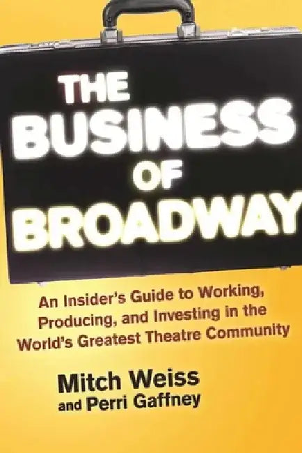The Business of Broadway: An Insider's Guide to Working, Producing, and Investing in the World's Greatest Theatre Community by Mitch Weiss