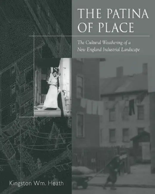 The Patina of Place: The Cultural Weathering of a New England Industrial by Kingston Wm Heath