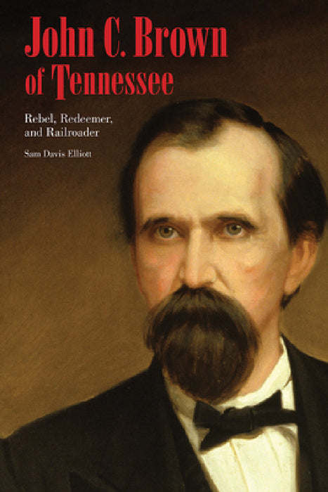 John C. Brown of Tennessee: Rebel, Redeemer, and Railroader by Sam D. Elliott