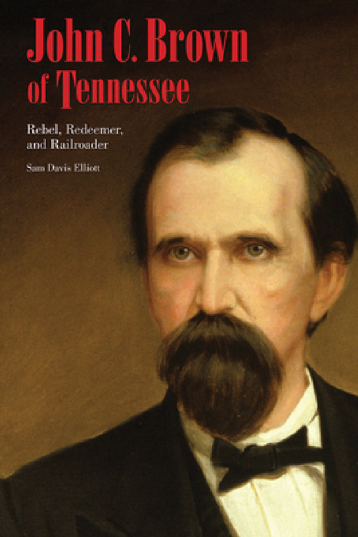 John C. Brown of Tennessee: Rebel, Redeemer, and Railroader by Sam D. Elliott