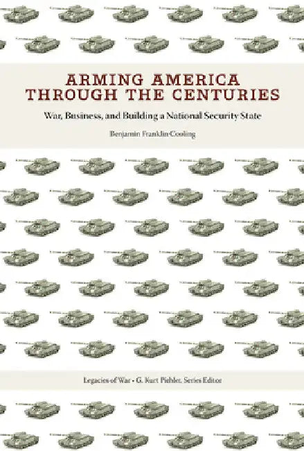 Arming America Through the Centuries: War, Business, and Building a National Security State by Benjamin Franklin Cooling
