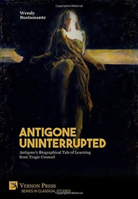 Antigone Uninterrupted: Antigone's Biographical Tale of Learning from Tragic Counsel by Wendy Bustamante