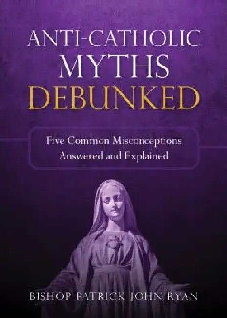 Anti-Catholic Myths Debunked: Five Common Misconceptions Answered and Explained by Patrick John Ryan