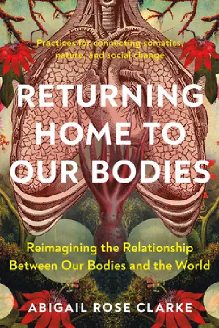 Returning Home to Our Bodies: Reimagining the Relationship Between Our Bodies and the World by Abigail Rose Clarke