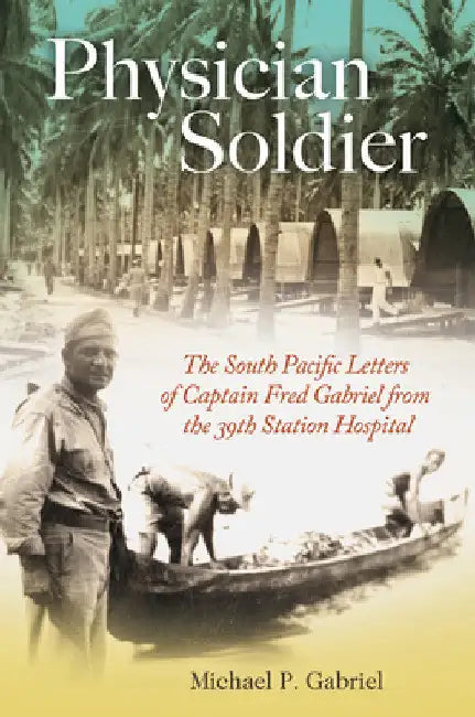 Physician Soldier: The South Pacific Letters of Captain Fred Gabriel from the 39th Station Hospital by Michael P. Gabriel