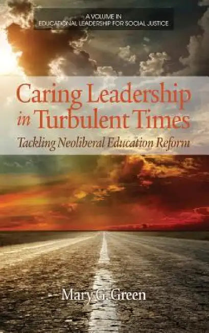 Caring Leadership in Turbulent Times: Tackling Neoliberal Education Reform by Mary G. Green