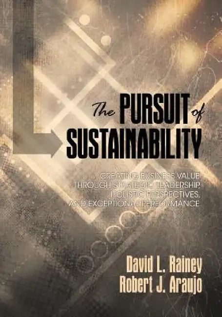 The Pursuit of Sustainability: Creating Business Value Through Strategic Leadership, Holistic Perspectives, and Exceptional Performance by David L. Rainey, Robert J. Araujo