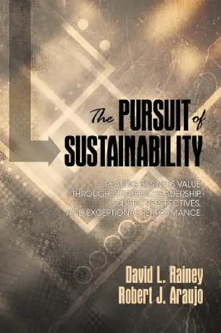 The Pursuit of Sustainability: Creating Business Value Through Strategic Leadership, Holistic Perspectives, and Exceptional Performance by David L. Rainey, Robert J. Araujo