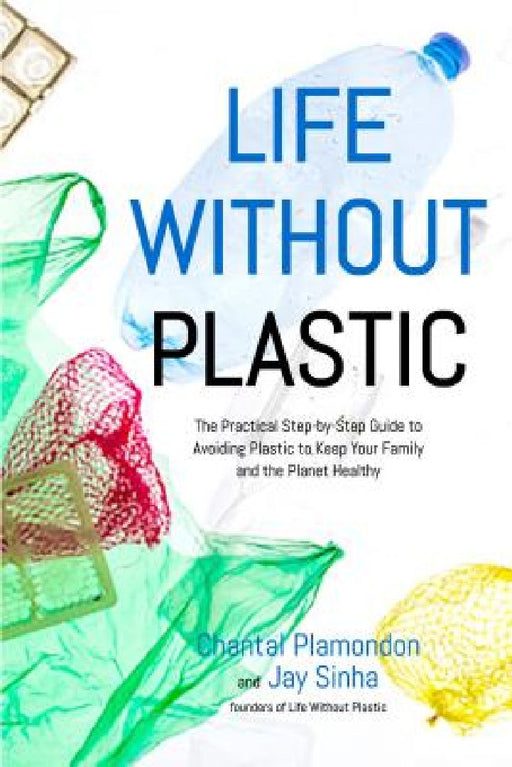 Life Without Plastic: The Practical Step-By-Step Guide to Avoiding Plastic to Keep Your Family and the Planet Healthy by Jay Sinha