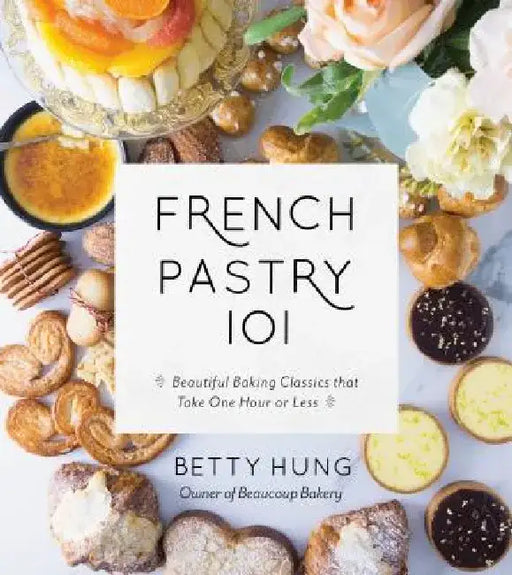 French Pastry 101: Learn the Art of Classic Baking with 60 Beginner-Friendly Recipes by Betty Hung