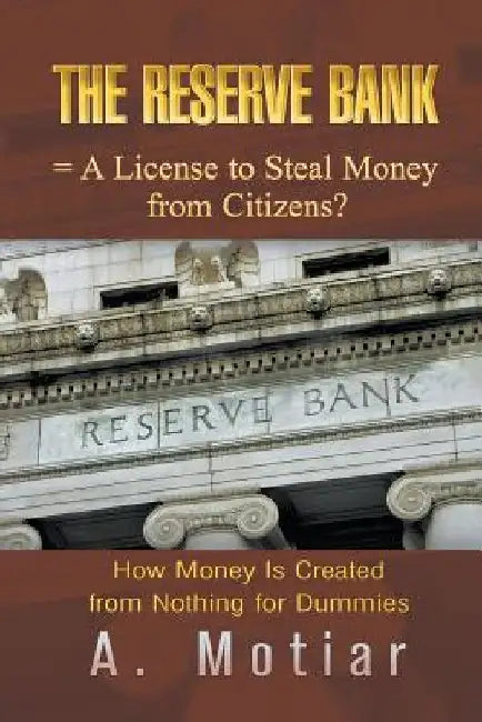 The Reserve Bank = A License to Steal Money from Citizens?: How Money Is Created from Nothing for Dummies by A. Motiar