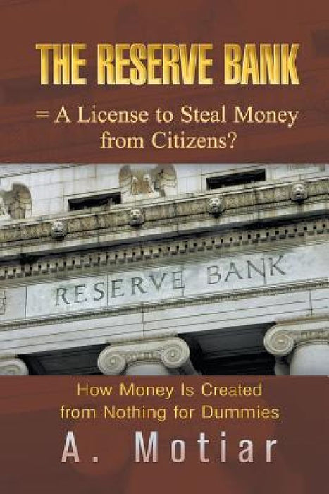 The Reserve Bank = A License to Steal Money from Citizens?: How Money Is Created from Nothing for Dummies by A. Motiar