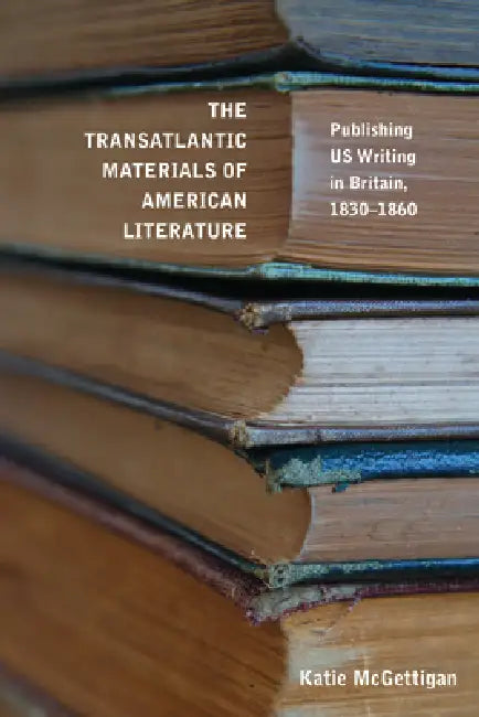 The Transatlantic Materials of American Literature: Publishing Us Writing in Britain, 1830-1860 by Katie McGettigan