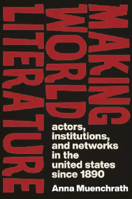 Making World Literature: Actors, Institutions, and Networks in the United States Since 1890 by Anna Muenchrath