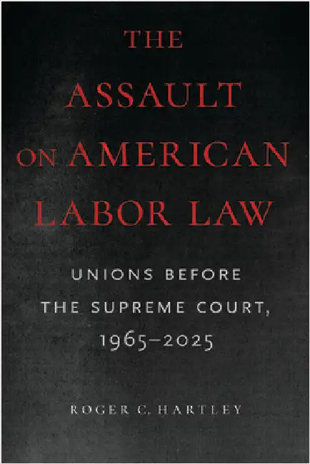 The Assault on American Labor Law: Unions Before the Supreme Court, 1965-2025 by Roger C. Hartley
