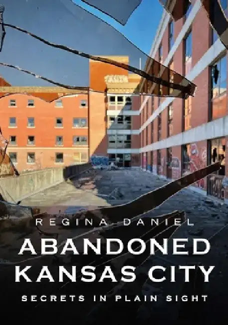 Abandoned Kansas City: Secrets in Plain Sight by Regina Daniel