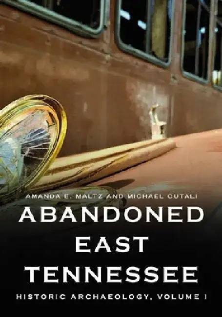Abandoned East Tennessee: Historic Archaeology, Volume I by Amanda E. Maltz