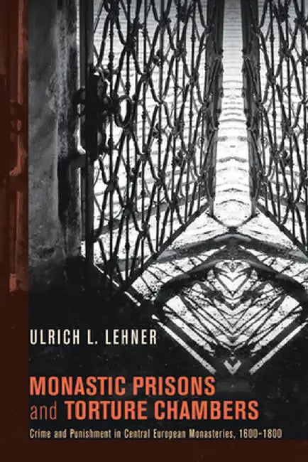 Monastic Prisons and Torture Chambers: Crime and Punishment in Central European Monasteries, 1600-1800 by Ulrich L. Lehner