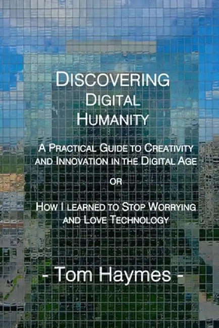 Discovering Digital Humanity: A Practical Guide to Creativity and Innovation in the Digital Age or How I Learned to Stop Worrying and Love Technolog by Tom Haymes
