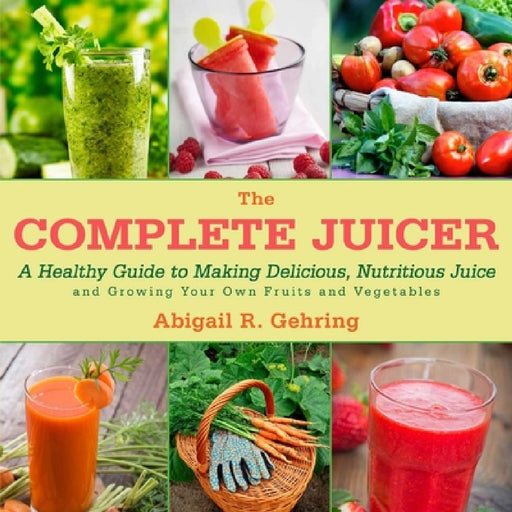The Complete Juicer: A Healthy Guide to Making Delicious, Nutritious Juice and Growing Your Own Fruits and Vegetables by Abigail Gehring
