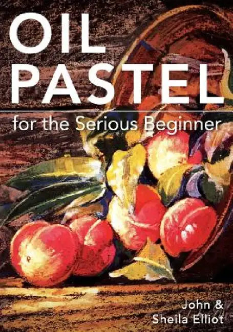 Oil Pastel for the Serious Beginner: Basic Lessons in Becoming a Good Painter by John Elliot, Sheila Elliot