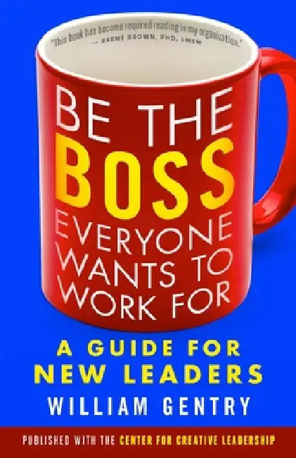 Be the Boss Everyone Wants to Work for: A Guide for New Leaders by William A. Gentry