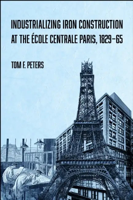 Industrializing Iron Construction at the École Centrale Paris, 1829-1865 by Tom F. Peters