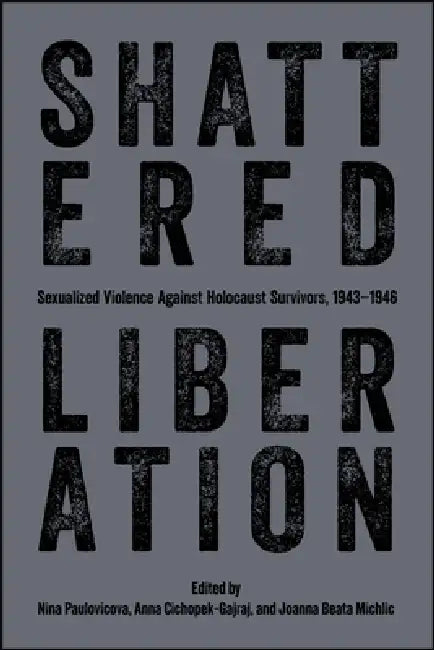 Shattered Liberation: Sexualized Violence Against Holocaust Survivors, 1943-1946 by Nina Paulovicova, Anna Cichopek-Gajraj, Joanna Beata Michlic