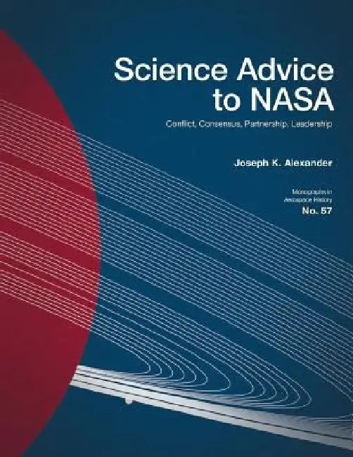 Science Advice to NASA: Conflict, Consensus, Partnership, Leadership by Joseph K. Alexander