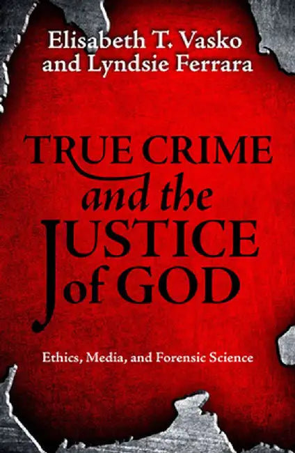 True Crime and the Justice of God:: Ethics, Media, and Forensic Science by Elisabeth T. Vasko