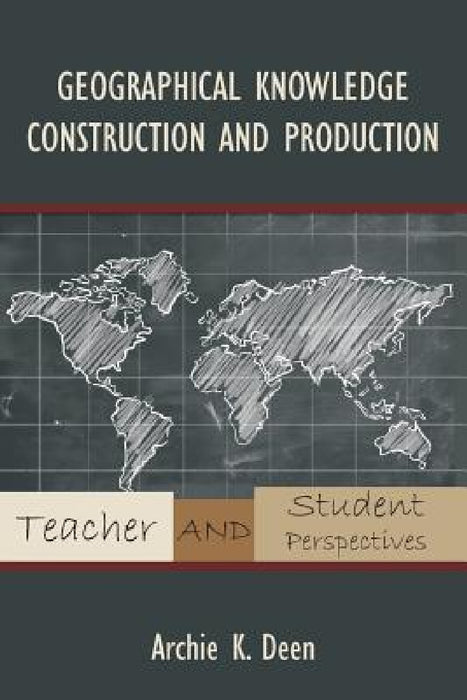 Geographical Knowledge Construction and Production: Teacher and Student Perspectives by Archie K. Deen